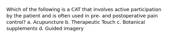 Which of the following is a CAT that involves active participation by the patient and is often used in pre- and postoperative pain control? a. Acupuncture b. Therapeutic Touch c. Botanical supplements d. Guided imagery