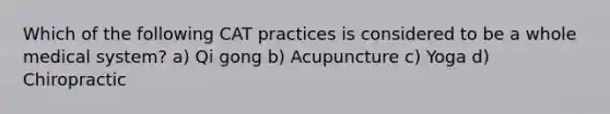 Which of the following CAT practices is considered to be a whole medical system? a) Qi gong b) Acupuncture c) Yoga d) Chiropractic