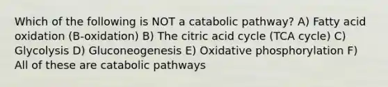 Which of the following is NOT a catabolic pathway? A) Fatty acid oxidation (B-oxidation) B) The citric acid cycle (TCA cycle) C) Glycolysis D) Gluconeogenesis E) Oxidative phosphorylation F) All of these are catabolic pathways