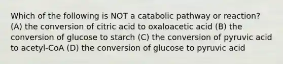 Which of the following is NOT a catabolic pathway or reaction? (A) the conversion of citric acid to oxaloacetic acid (B) the conversion of glucose to starch (C) the conversion of pyruvic acid to acetyl-CoA (D) the conversion of glucose to pyruvic acid