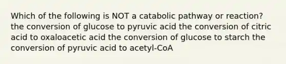 Which of the following is NOT a catabolic pathway or reaction? the conversion of glucose to pyruvic acid the conversion of citric acid to oxaloacetic acid the conversion of glucose to starch the conversion of pyruvic acid to acetyl-CoA