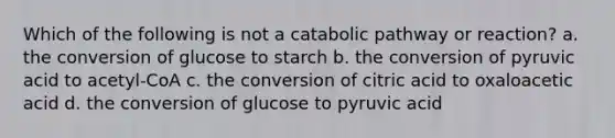 Which of the following is not a catabolic pathway or reaction? a. the conversion of glucose to starch b. the conversion of pyruvic acid to acetyl-CoA c. the conversion of citric acid to oxaloacetic acid d. the conversion of glucose to pyruvic acid