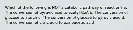 Which of the following is NOT a catabolic pathway or reaction? a. The conversion of pyruvic acid to acetyl-CoA b. The conversion of glucose to starch c. The conversion of glucose to pyruvic acid d. The conversion of citric acid to oxaloacetic acid