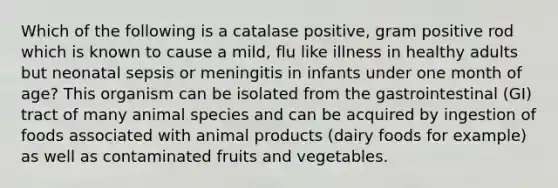 Which of the following is a catalase positive, gram positive rod which is known to cause a mild, flu like illness in healthy adults but neonatal sepsis or meningitis in infants under one month of age? This organism can be isolated from the gastrointestinal (GI) tract of many animal species and can be acquired by ingestion of foods associated with animal products (dairy foods for example) as well as contaminated fruits and vegetables.