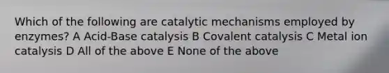 Which of the following are catalytic mechanisms employed by enzymes? A Acid-Base catalysis B Covalent catalysis C Metal ion catalysis D All of the above E None of the above