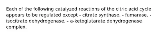 Each of the following catalyzed reactions of the citric acid cycle appears to be regulated except - citrate synthase. - fumarase. - isocitrate dehydrogenase. - a-ketoglutarate dehydrogenase complex.