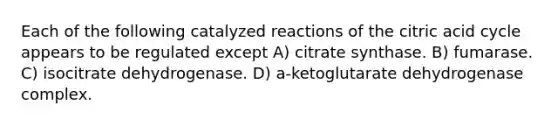 Each of the following catalyzed reactions of the citric acid cycle appears to be regulated except A) citrate synthase. B) fumarase. C) isocitrate dehydrogenase. D) a-ketoglutarate dehydrogenase complex.