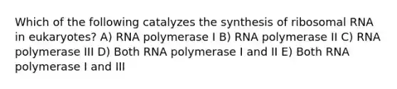 Which of the following catalyzes the synthesis of ribosomal RNA in eukaryotes? A) RNA polymerase I B) RNA polymerase II C) RNA polymerase III D) Both RNA polymerase I and II E) Both RNA polymerase I and III