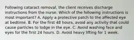 Following cataract removal, the client receives discharge instructions from the nurse. Which of the following instructions is most important? A. Apply a protective patch to the affected eye at bedtime. B. For the first 48 hours, avoid any activity that could cause particles to lodge in the eye. C. Avoid washing face and eyes for the first 24 hours. D. Avoid heavy lifting for 1 week.