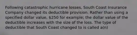 Following catastrophic hurricane losses, South Coast Insurance Company changed its deductible provision. Rather than using a specified dollar value, 250 for example; the dollar value of the deductible increases with the size of the loss. The type of deductible that South Coast changed to is called a(n)