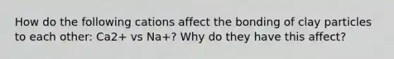 How do the following cations affect the bonding of clay particles to each other: Ca2+ vs Na+? Why do they have this affect?