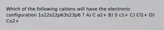 Which of the following cations will have the electronic configuration 1s22s22p63s23p6 ? A) C a2+ B) S c1+ C) Cl1+ D) Co2+