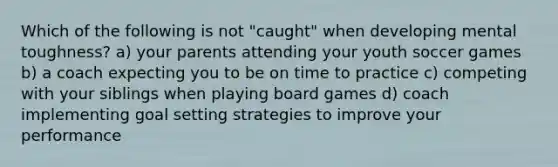 Which of the following is not "caught" when developing mental toughness? a) your parents attending your youth soccer games b) a coach expecting you to be on time to practice c) competing with your siblings when playing board games d) coach implementing goal setting strategies to improve your performance