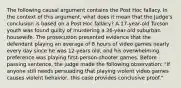 The following causal argument contains the Post Hoc fallacy. In the context of this argument, what does it mean that the Judge's conclusion is based on a Post Hoc fallacy? A 17-year-old Tucson youth was found guilty of murdering a 26-year-old suburban housewife. The prosecution presented evidence that the defendant playing an average of 8 hours of video games nearly every day since he was 12-years old, and his overwhelming preference was playing first-person-shooter games. Before passing sentence, the judge made the following observation: "If anyone still needs persuading that playing violent video games causes violent behavior, this case provides conclusive proof."