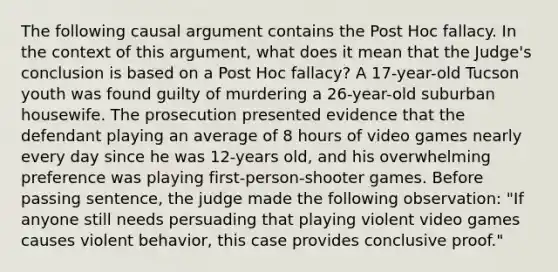 The following causal argument contains the Post Hoc fallacy. In the context of this argument, what does it mean that the Judge's conclusion is based on a Post Hoc fallacy? A 17-year-old Tucson youth was found guilty of murdering a 26-year-old suburban housewife. The prosecution presented evidence that the defendant playing an average of 8 hours of video games nearly every day since he was 12-years old, and his overwhelming preference was playing first-person-shooter games. Before passing sentence, the judge made the following observation: "If anyone still needs persuading that playing violent video games causes violent behavior, this case provides conclusive proof."