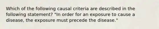 Which of the following causal criteria are described in the following statement? "In order for an exposure to cause a disease, the exposure must precede the disease."