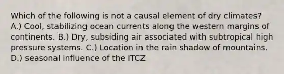 Which of the following is not a causal element of dry climates? A.) Cool, stabilizing ocean currents along the western margins of continents. B.) Dry, subsiding air associated with subtropical high pressure systems. C.) Location in the rain shadow of mountains. D.) seasonal influence of the ITCZ