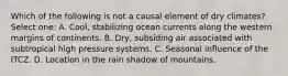 Which of the following is not a causal element of dry climates? Select one: A. Cool, stabilizing ocean currents along the western margins of continents. B. Dry, subsiding air associated with subtropical high pressure systems. C. Seasonal influence of the ITCZ. D. Location in the rain shadow of mountains.