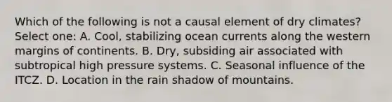 Which of the following is not a causal element of dry climates? Select one: A. Cool, stabilizing ocean currents along the western margins of continents. B. Dry, subsiding air associated with subtropical high pressure systems. C. Seasonal influence of the ITCZ. D. Location in the rain shadow of mountains.