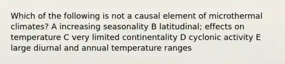 Which of the following is not a causal element of microthermal climates? A increasing seasonality B latitudinal; effects on temperature C very limited continentality D cyclonic activity E large diurnal and annual temperature ranges