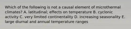 Which of the following is not a causal element of microthermal climates? A. latitudinal; effects on temperature B. cyclonic activity C. very limited continentality D. increasing seasonality E. large diurnal and annual temperature ranges