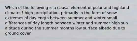 Which of the following is a causal element of polar and highland climates? high precipitation, primarily in the form of snow extremes of daylength between summer and winter small differences of day length between winter and summer high sun altitude during the summer months low surface albedo due to ground cover