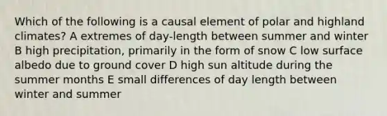 Which of the following is a causal element of polar and highland climates? A extremes of day-length between summer and winter B high precipitation, primarily in the form of snow C low surface albedo due to ground cover D high sun altitude during the summer months E small differences of day length between winter and summer