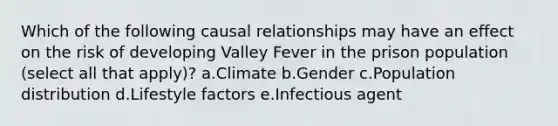 Which of the following causal relationships may have an effect on the risk of developing Valley Fever in the prison population (select all that apply)? a.Climate b.Gender c.Population distribution d.Lifestyle factors e.Infectious agent