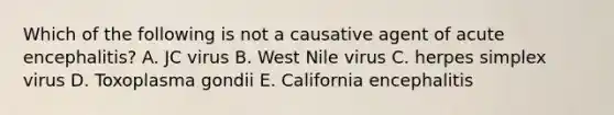 Which of the following is not a causative agent of acute encephalitis? A. JC virus B. West Nile virus C. herpes simplex virus D. Toxoplasma gondii E. California encephalitis