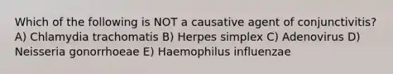 Which of the following is NOT a causative agent of conjunctivitis? A) Chlamydia trachomatis B) Herpes simplex C) Adenovirus D) Neisseria gonorrhoeae E) Haemophilus influenzae