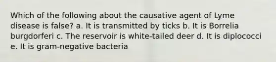 Which of the following about the causative agent of Lyme disease is false? a. It is transmitted by ticks b. It is Borrelia burgdorferi c. The reservoir is white-tailed deer d. It is diplococci e. It is gram-negative bacteria