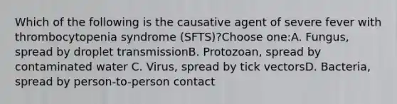 Which of the following is the causative agent of severe fever with thrombocytopenia syndrome (SFTS)?Choose one:A. Fungus, spread by droplet transmissionB. Protozoan, spread by contaminated water C. Virus, spread by tick vectorsD. Bacteria, spread by person-to-person contact