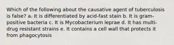 Which of the following about the causative agent of tuberculosis is false? a. It is differentiated by acid-fast stain b. It is gram-positive bacteria c. It is Mycobacterium leprae d. It has multi-drug resistant strains e. It contains a cell wall that protects it from phagocytosis