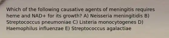 Which of the following causative agents of meningitis requires heme and NAD+ for its growth? A) Neisseria meningitidis B) Streptococcus pneumoniae C) Listeria monocytogenes D) Haemophilus influenzae E) Streptococcus agalactiae