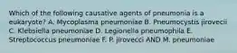 Which of the following causative agents of pneumonia is a eukaryote? A. Mycoplasma pneumoniae B. Pneumocystis jirovecii C. Klebsiella pneumoniae D. Legionella pneumophila E. Streptococcus pneumoniae F. P. jirovecci AND M. pneumoniae