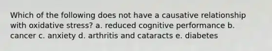 Which of the following does not have a causative relationship with oxidative stress? a. reduced cognitive performance b. cancer c. anxiety d. arthritis and cataracts e. diabetes