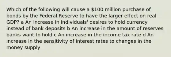 Which of the following will cause a 100 million purchase of bonds by the Federal Reserve to have the larger effect on real GDP? a An increase in individuals' desires to hold currency instead of bank deposits b An increase in the amount of reserves banks want to hold c An increase in the income tax rate d An increase in the sensitivity of interest rates to changes in the money supply