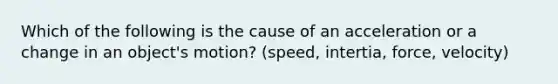 Which of the following is the cause of an acceleration or a change in an object's motion? (speed, intertia, force, velocity)