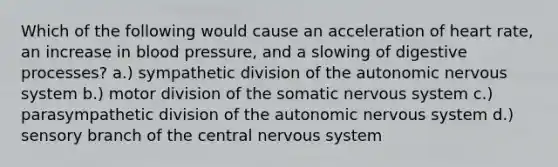 Which of the following would cause an acceleration of heart rate, an increase in blood pressure, and a slowing of digestive processes? a.) sympathetic division of the autonomic nervous system b.) motor division of the somatic nervous system c.) parasympathetic division of the autonomic nervous system d.) sensory branch of the central nervous system