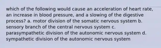 which of the following would cause an acceleration of heart rate, an increase in <a href='https://www.questionai.com/knowledge/kD0HacyPBr-blood-pressure' class='anchor-knowledge'>blood pressure</a>, and a slowing of the digestive process? a. motor division of the somatic <a href='https://www.questionai.com/knowledge/kThdVqrsqy-nervous-system' class='anchor-knowledge'>nervous system</a> b. sensory branch of the central nervous system c. parasympathetic division of <a href='https://www.questionai.com/knowledge/kMqcwgxBsH-the-autonomic-nervous-system' class='anchor-knowledge'>the autonomic nervous system</a> d. sympathetic division of the autonomic nervous system