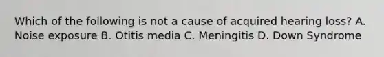 Which of the following is not a cause of acquired hearing loss? A. Noise exposure B. Otitis media C. Meningitis D. Down Syndrome