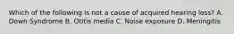Which of the following is not a cause of acquired hearing loss? A. Down Syndrome B. Otitis media C. Noise exposure D. Meningitis