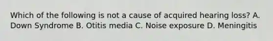 Which of the following is not a cause of acquired hearing loss? A. Down Syndrome B. Otitis media C. Noise exposure D. Meningitis