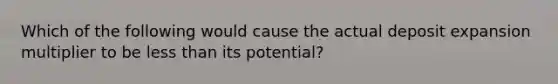 Which of the following would cause the actual deposit expansion multiplier to be less than its potential?