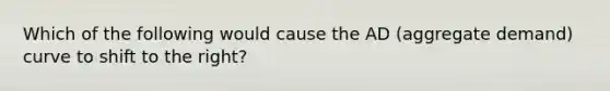 Which of the following would cause the AD (aggregate demand) curve to shift to the right?