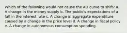 Which of the following would not cause the AD curve to shift? a. A change in the money supply b. The public's expectations of a fall in the interest rate c. A change in aggregate expenditure caused by a change in the price level d. A change in fiscal policy e. A change in autonomous consumption spending.