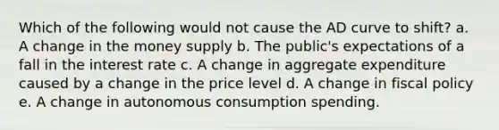 Which of the following would not cause the AD curve to shift? a. A change in the money supply b. The public's expectations of a fall in the interest rate c. A change in aggregate expenditure caused by a change in the price level d. A change in fiscal policy e. A change in autonomous consumption spending.