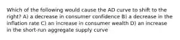 Which of the following would cause the AD curve to shift to the right? A) a decrease in consumer confidence B) a decrease in the inflation rate C) an increase in consumer wealth D) an increase in the short-run aggregate supply curve