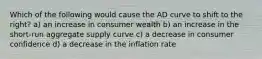 Which of the following would cause the AD curve to shift to the right? a) an increase in consumer wealth b) an increase in the short-run aggregate supply curve c) a decrease in consumer confidence d) a decrease in the inflation rate