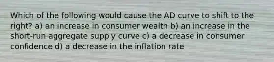 Which of the following would cause the AD curve to shift to the right? a) an increase in consumer wealth b) an increase in the short-run aggregate supply curve c) a decrease in consumer confidence d) a decrease in the inflation rate